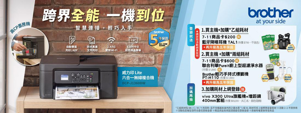 高CP墨機跨界全能 一機到位智慧連接輕巧入手brother年自動雙面列印/ADF防水黑墨文件列印.4/5GWi-Fi.8中文彩色液晶螢幕威力印 Lite六合一無線複合機DCP-J1360DW1.買主機加購7-11商品卡$200brotherat your side藍牙降噪耳機 TAL1(市價$799不色*再升級為五年保固 2. 買主機+加購*兩耗材7-11商品卡$聯合利華Pureit廚上型超濾淨水器(市價$1,888)Brother輕巧手持式標籤機PT-(市價 $1,990)*再升級為五年保固3.加購耗材上網vivo X300 Ultra旗艦機+增距鏡400mm套組(市價$65000,共乙名,顏色*乙相耗材 BK/C/M/Y共四色,且不含本身内附之墨水匣 *1 組 XL 耗材 2 組耗材 活動 1、2 不得用※活動指定機型符合登錄贈品與保固須最低登錄+原廠有權等值商品