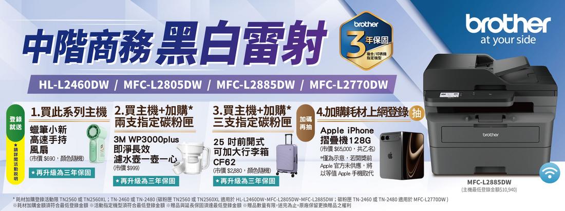 brother年保固中階商務 黑白雷射 /印表機指定HL-L2460DW/MFC-L2805DW/MFC-L2885DW/MFC-L2770DWbrotherat your side登錄 蠟筆小新1. 買此系列主機2.買主機+加購兩支指定碳粉匣3.買主機+加購*三支指定碳粉匣4.加購上網登錄再抽高速手持*風扇3M WP3000plus即淨長效(市價$690顏色隨機)25 前開式可加大行李箱CF62(市價$999)*再升級為三年保固(市價$2,880,顏色隨機)再升級為三年保固濾水壺一壺一心, *再升級為三年保固*耗材加購登錄活動限 TN2560 或 TN2560XLTN-2460或TN-2480(碳粉匣 TN2560 或TN2560XL適用於 HL-L2460DW、MFC-L2805DW、MFC-L2885DW;碳粉匣 TN-2460或TN-2480 適用於MFC-L2770DW)耗材加購金額須符合登錄金額 ※活動指定機型須符合最低登錄金額贈品與延長保固須達最低登錄金額 ※贈品數量有限,送完為止。原廠保留更換贈品之權利MFC-L2885DW(主機最低登錄金額$10,940)Apple iPhone摺疊機 128G(市價 $65,000,共乙名)*僅為示意,若開獎前Apple 官方未供應,將以等值 Apple 手機取代brother