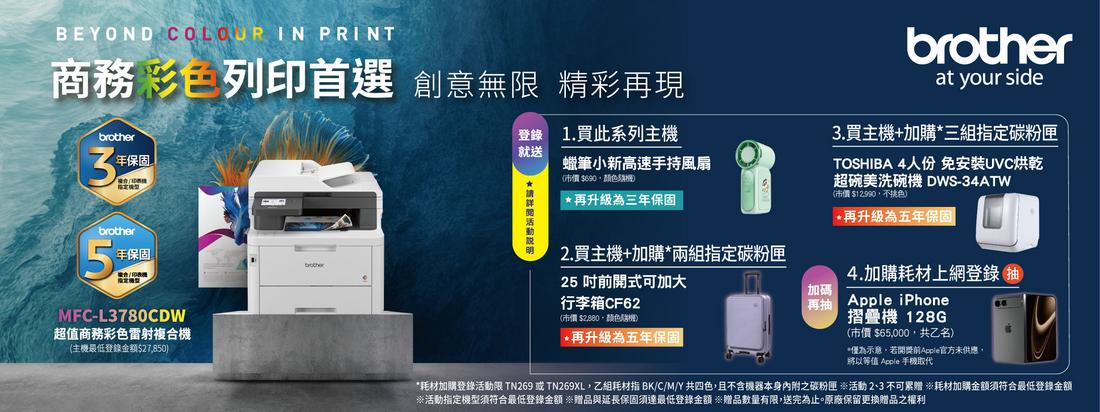BEYOND COLOUR IN PRINT商務 彩列印首選 創意無限 精彩再現3保固brother5年保固brotherMFC-L3780CDW超值彩色雷射複合機主機最低登錄金額$27850登錄 1.買此系列主機就送 蠟筆小新高速手持風扇(再升級為三年保固2.買主機+加購*兩組定碳粉匣25 吋前開式可加大行李箱CF62(市價 $颜色再升級為五年保固加碼「再抽brotherat your side3.買主機+加購*三組指定碳粉匣TOSHIBA 4人份 免安裝烘乾超碗美洗碗機 DWS-34ATW市價 $12990色)*再升級為五年保固4.加購耗材上網登錄抽Apple iPhone摺疊機 128G(市價 $65,000,共乙名)*僅為示意,若開獎前Apple官方未供應將以等值 Apple 手機取代*耗材加購登錄活動限 TN269 或 TN269XL,乙組耗材指 BK/C/M/Y 共四色,且不含機器本身內附之碳粉匣 活動不可累贈 耗材加購金額須符合最低登錄金額※活動指定機型須符合最低登錄金額 ※贈品與延長保固須達最低登錄金額贈品數量有限,送完為止。原廠保留更換贈品之權利