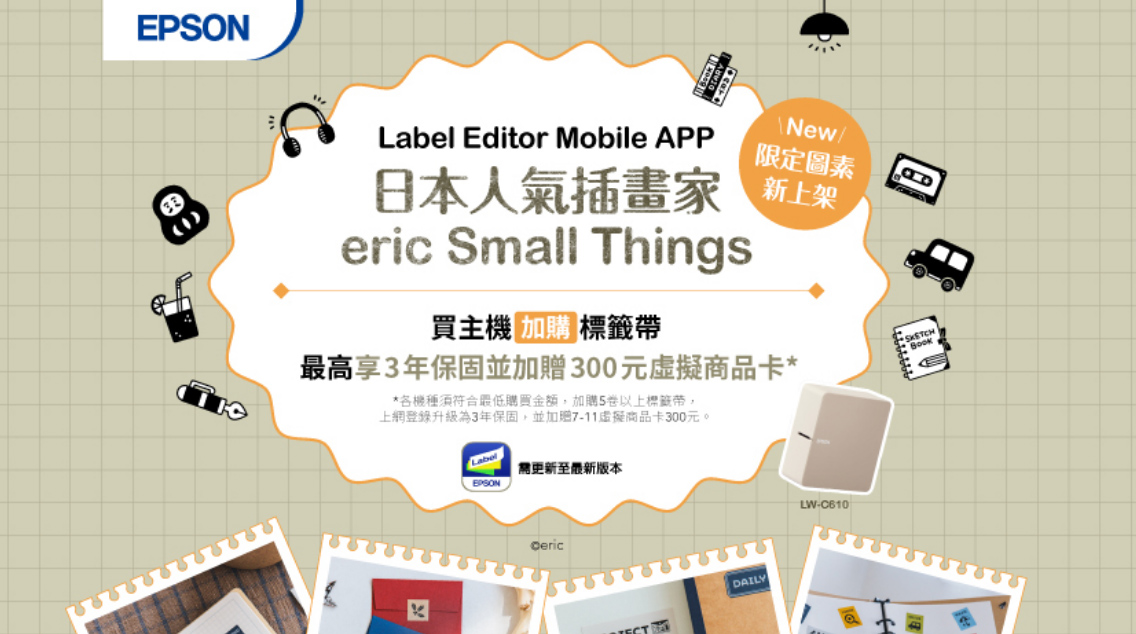 Label Editor Mobile APPNew限定圖素日本人氣插畫家新上架eric Small Things買主機 加標籤最高享3年保固並加300元虛擬商品卡**各機種須符合最低購買金額,加購5卷以上標籤帶,上網登錄升級為3年保固,並加贈711虛擬商品卡300元。Label至最新版本EPSONDAILY-C610