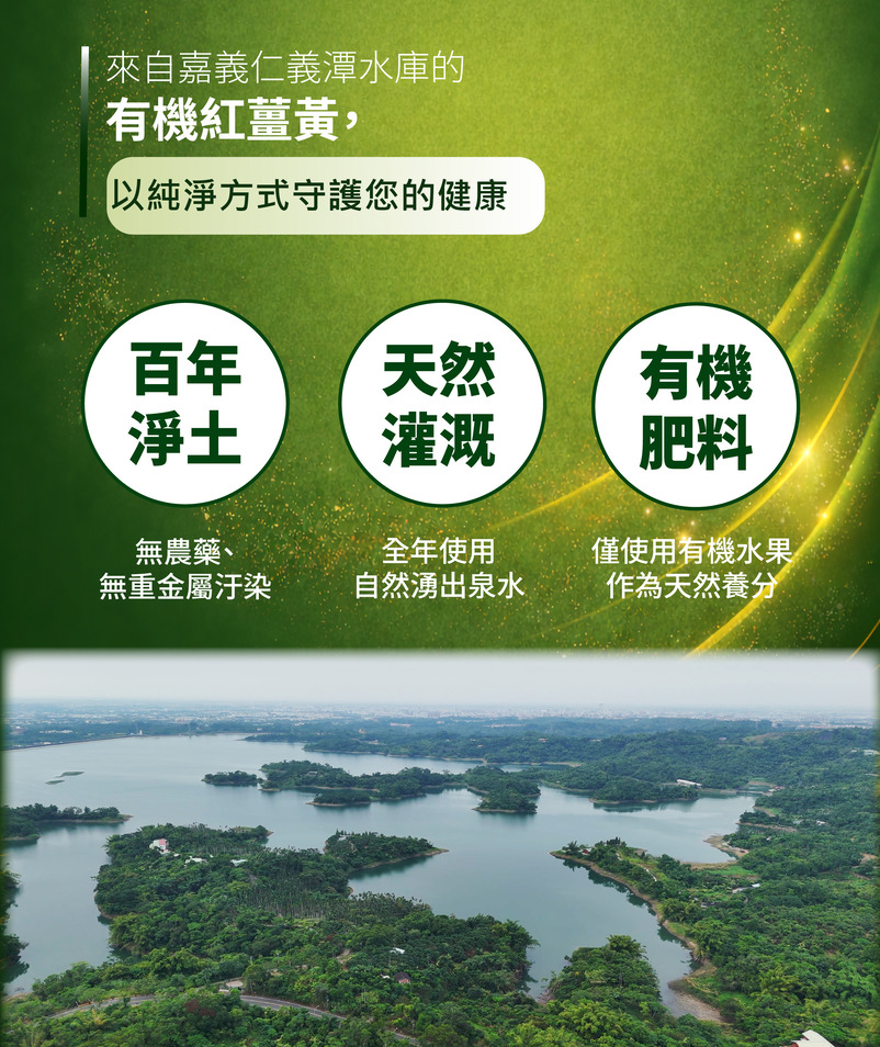 
來自嘉義仁義潭水庫的有機紅薑黃
以純淨方式守護您的健康
百年淨土
無農藥、無重金屬汙染
天然灌溉
全年使用自然湧出泉水
有機肥料
僅使用有機水果作為天然養分
