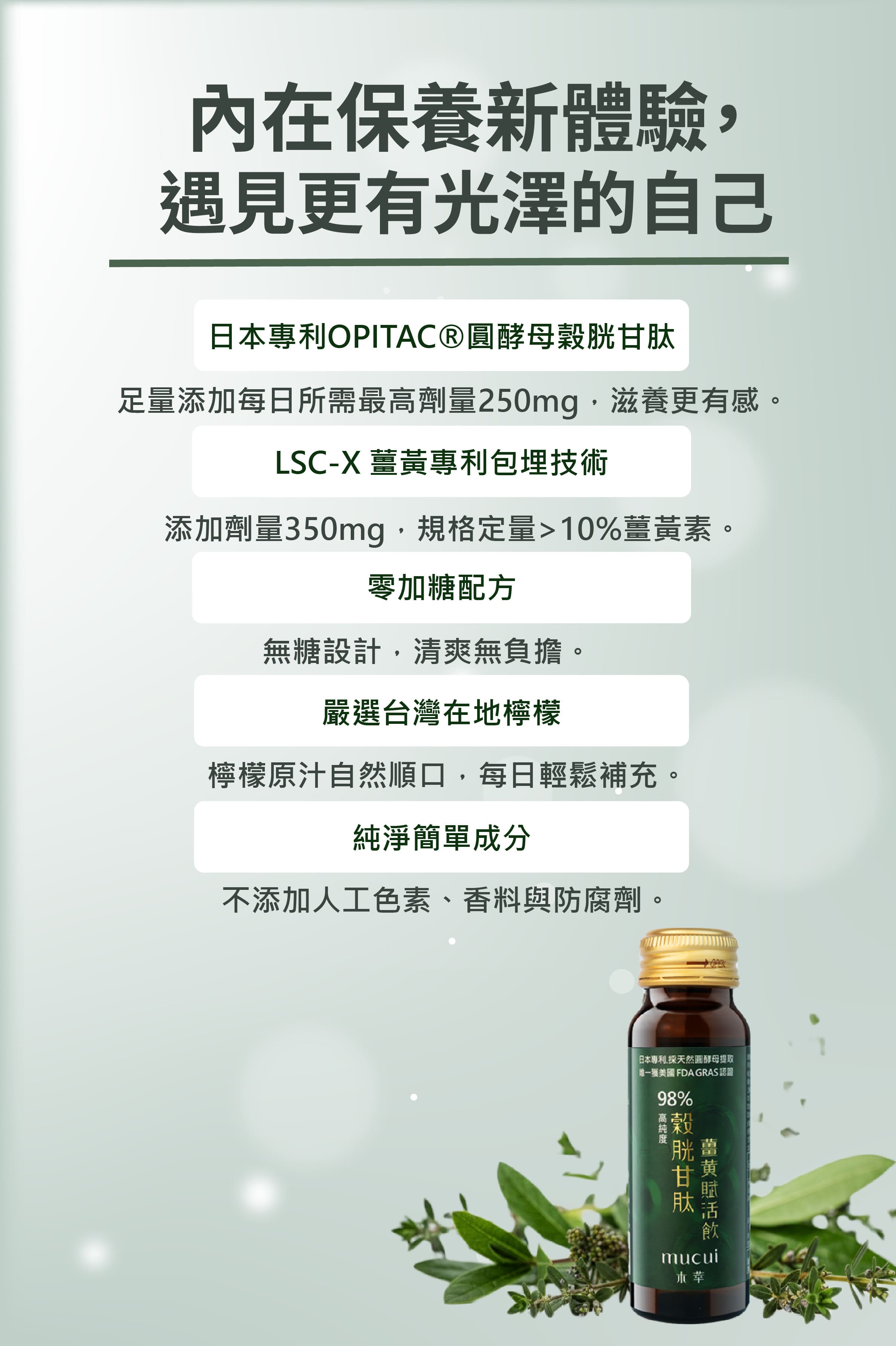 【內在保養新體驗,遇見更有光澤的自己】
主要成分與技術:
日本專利 OPITAC® 圓酵母穀胱甘肽 — 每日足量添加 250mg,提升滋養感。
LSC-X 薑黃專利包埋技術 — 添加 350mg,薑黃素含量 >10%。
配方特色:
零加糖設計:清爽無負擔。
嚴選台灣在地檸檬:原汁自然順口,每日輕鬆補充。
純淨簡單成分:不添加人工色素、香料與防腐劑。
高純度抗氧化保養、天然無添加、每日輕盈補給,適合追求肌膚光澤與健康活力的人。